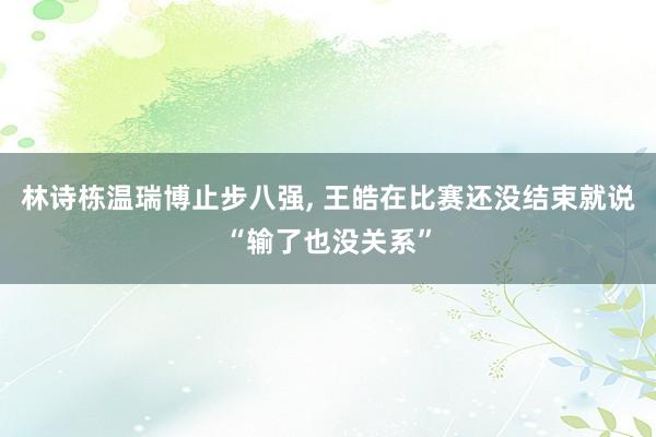 林诗栋温瑞博止步八强, 王皓在比赛还没结束就说“输了也没关系”