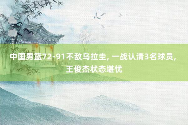 中国男篮72-91不敌乌拉圭, 一战认清3名球员, 王俊杰状态堪忧
