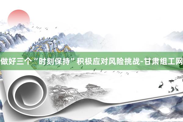 做好三个“时刻保持”积极应对风险挑战-甘肃组工网