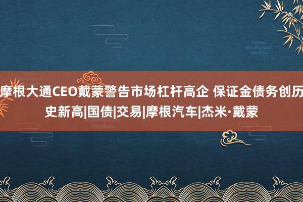 摩根大通CEO戴蒙警告市场杠杆高企 保证金债务创历史新高|国债|交易|摩根汽车|杰米·戴蒙