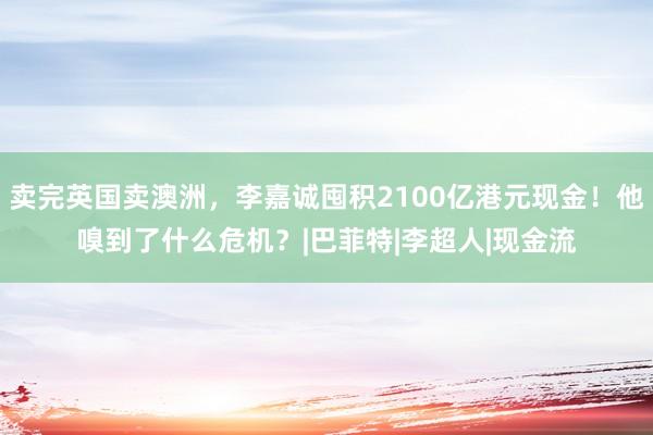 卖完英国卖澳洲，李嘉诚囤积2100亿港元现金！他嗅到了什么危机？|巴菲特|李超人|现金流