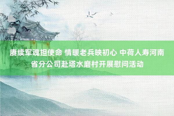 赓续军魂担使命 情暖老兵映初心 中荷人寿河南省分公司赴塔水磨村开展慰问活动
