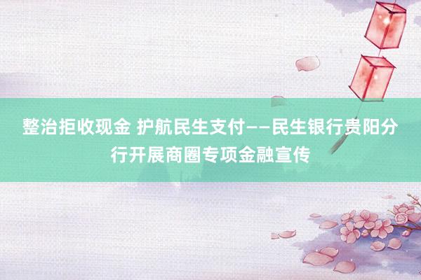 整治拒收现金 护航民生支付——民生银行贵阳分行开展商圈专项金融宣传