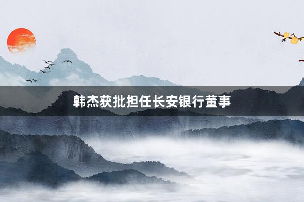 韩杰获批担任长安银行董事