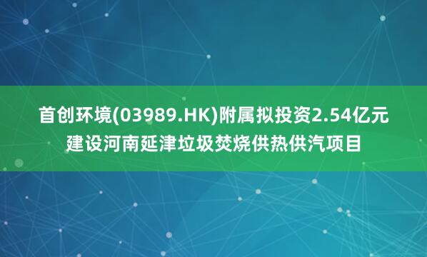 首创环境(03989.HK)附属拟投资2.54亿元建设河南延津垃圾焚烧供热供汽项目