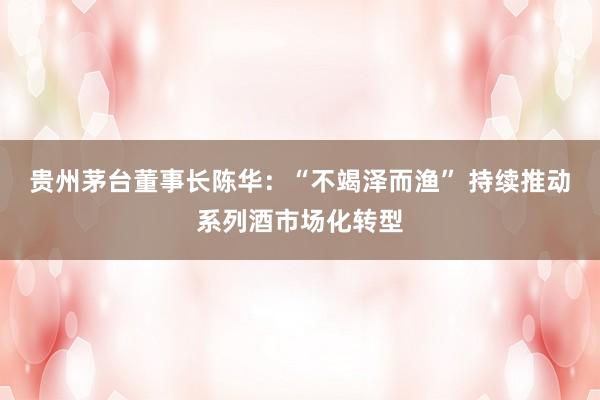 贵州茅台董事长陈华：“不竭泽而渔” 持续推动系列酒市场化转型