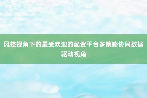 风控视角下的最受欢迎的配资平台多策略协同数据驱动视角
