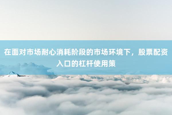 在面对市场耐心消耗阶段的市场环境下，股票配资入口的杠杆使用策