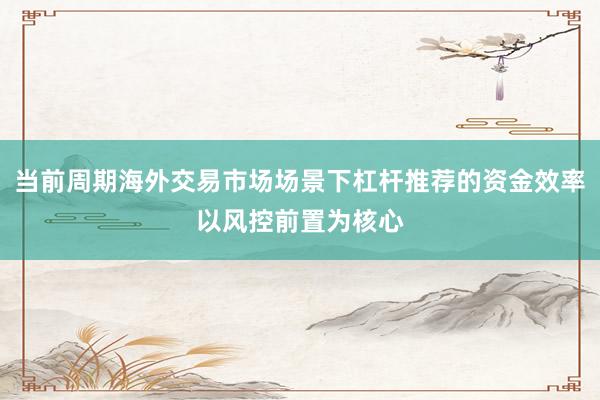 当前周期海外交易市场场景下杠杆推荐的资金效率以风控前置为核心