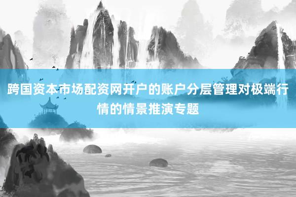跨国资本市场配资网开户的账户分层管理对极端行情的情景推演专题