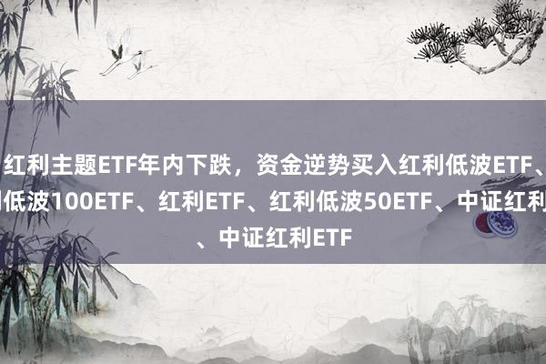 红利主题ETF年内下跌，资金逆势买入红利低波ETF、红利低波100ETF、红利ETF、红利低波50ETF、中证红利ETF