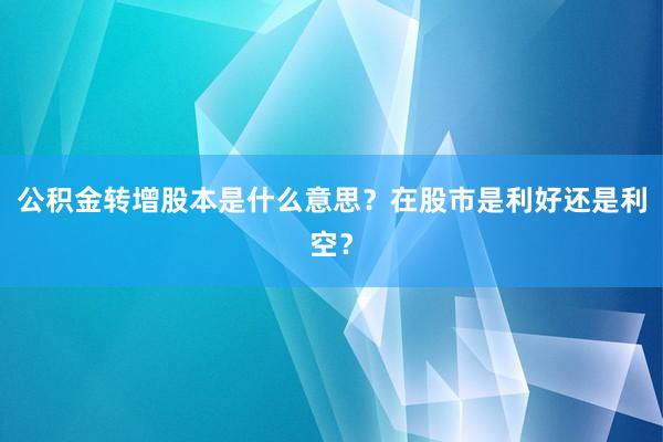 公积金转增股本是什么意思？在股市是利好还是利空？