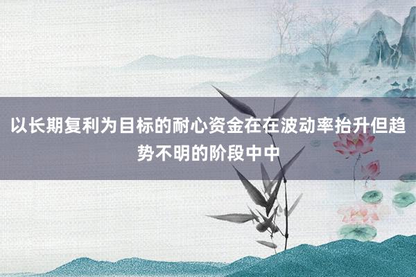 以长期复利为目标的耐心资金在在波动率抬升但趋势不明的阶段中中