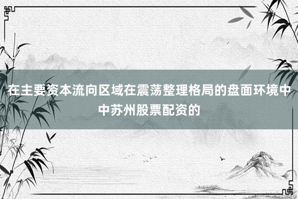 在主要资本流向区域在震荡整理格局的盘面环境中中苏州股票配资的