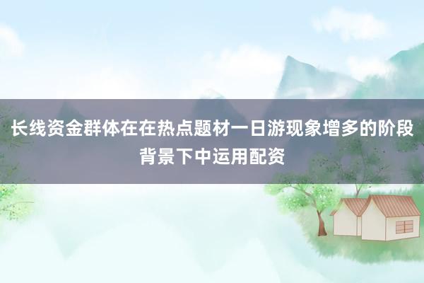 长线资金群体在在热点题材一日游现象增多的阶段背景下中运用配资