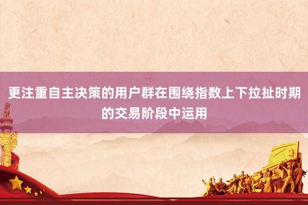更注重自主决策的用户群在围绕指数上下拉扯时期的交易阶段中运用