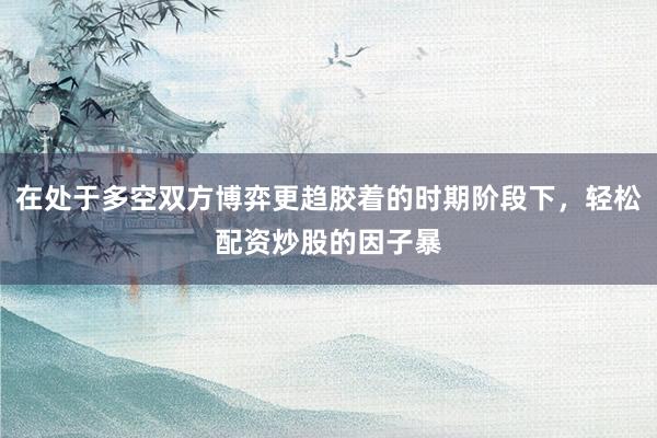在处于多空双方博弈更趋胶着的时期阶段下，轻松配资炒股的因子暴