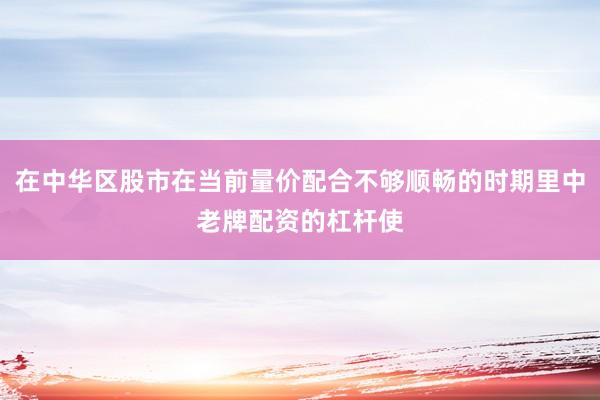 在中华区股市在当前量价配合不够顺畅的时期里中老牌配资的杠杆使