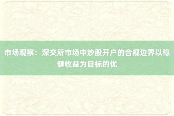市场观察：深交所市场中炒股开户的合规边界以稳健收益为目标的优