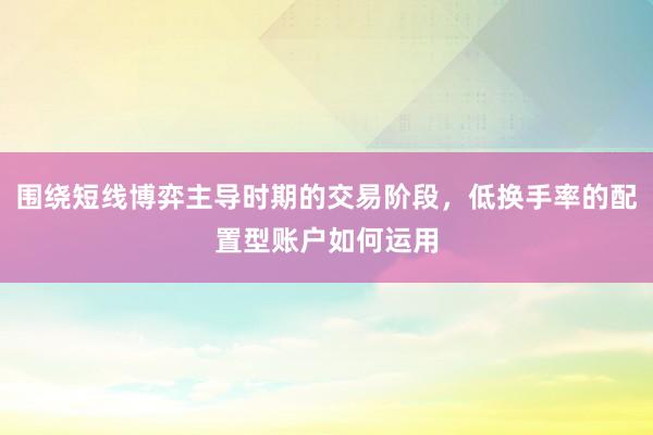 围绕短线博弈主导时期的交易阶段，低换手率的配置型账户如何运用