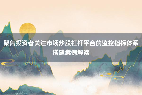 聚焦投资者关注市场炒股杠杆平台的监控指标体系搭建案例解读