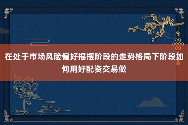 在处于市场风险偏好摇摆阶段的走势格局下阶段如何用好配资交易做