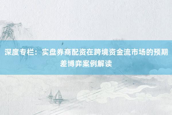 深度专栏：实盘券商配资在跨境资金流市场的预期差博弈案例解读