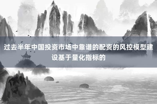 过去半年中国投资市场中靠谱的配资的风控模型建设基于量化指标的