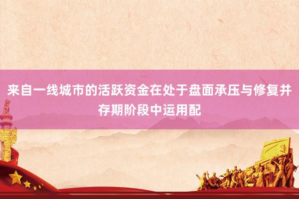 来自一线城市的活跃资金在处于盘面承压与修复并存期阶段中运用配