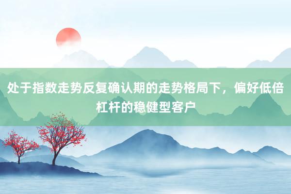 处于指数走势反复确认期的走势格局下，偏好低倍杠杆的稳健型客户