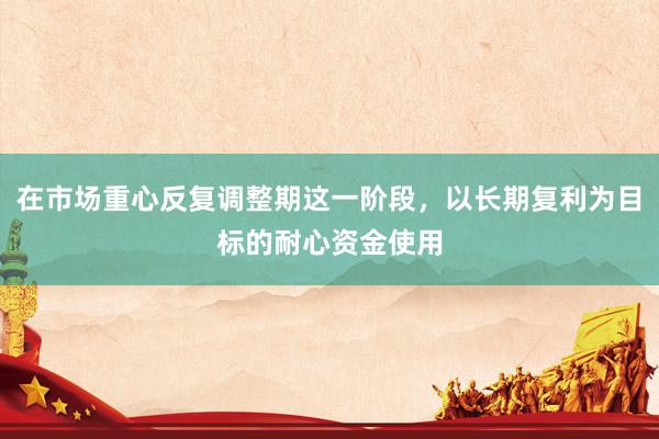 在市场重心反复调整期这一阶段,以长期复利为目标的耐心资金使用