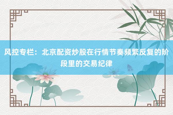 风控专栏：北京配资炒股在行情节奏频繁反复的阶段里的交易纪律