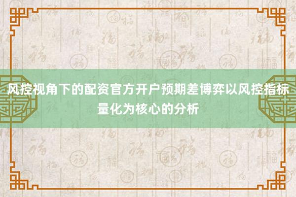 风控视角下的配资官方开户预期差博弈以风控指标量化为核心的分析