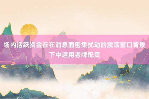 场内活跃资金在在消息面密集扰动的震荡窗口背景下中运用老牌配资