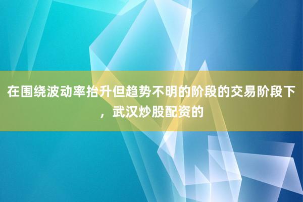 在围绕波动率抬升但趋势不明的阶段的交易阶段下，武汉炒股配资的