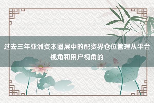 过去三年亚洲资本圈层中的配资界仓位管理从平台视角和用户视角的