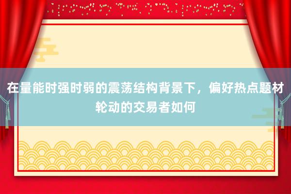 在量能时强时弱的震荡结构背景下，偏好热点题材轮动的交易者如何