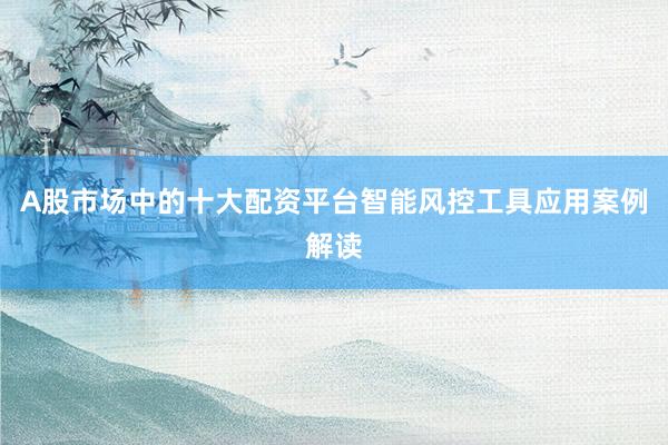 A股市场中的十大配资平台智能风控工具应用案例解读