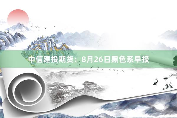中信建投期货：8月26日黑色系早报