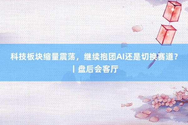 科技板块缩量震荡，继续抱团AI还是切换赛道？丨盘后会客厅