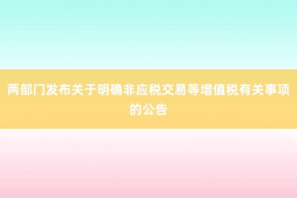 两部门发布关于明确非应税交易等增值税有关事项的公告