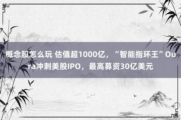 概念股怎么玩 估值超1000亿，“智能指环王”Oura冲刺美股IPO，最高募资30亿美元