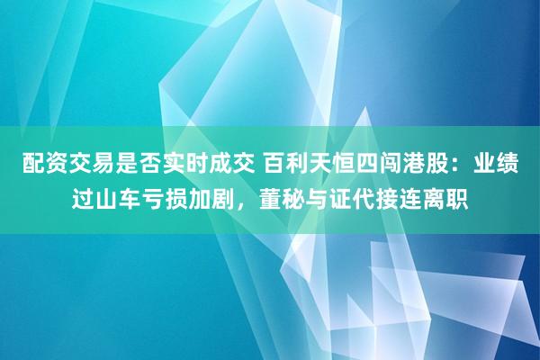 配资交易是否实时成交 百利天恒四闯港股：业绩过山车亏损加剧，董秘与证代接连离职