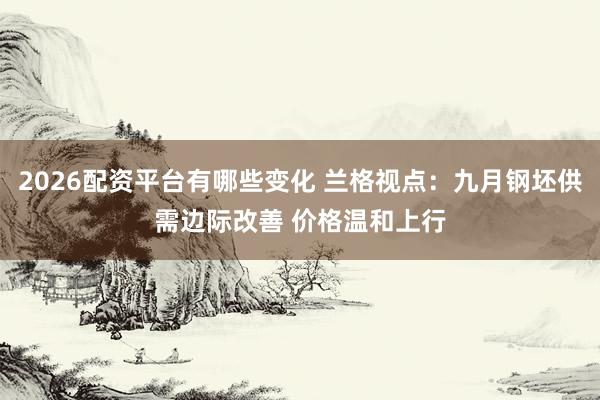 2026配资平台有哪些变化 兰格视点：九月钢坯供需边际改善 价格温和上行