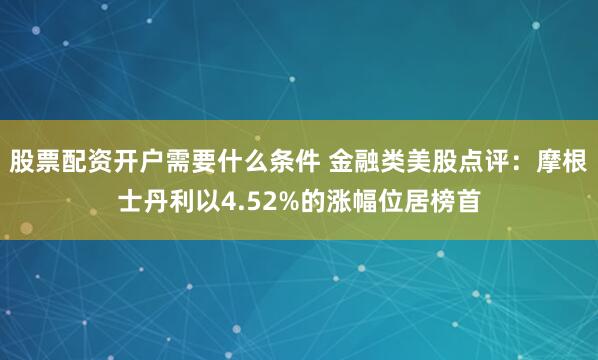 股票配资开户需要什么条件 金融类美股点评：摩根士丹利以4.52%的涨幅位居榜首