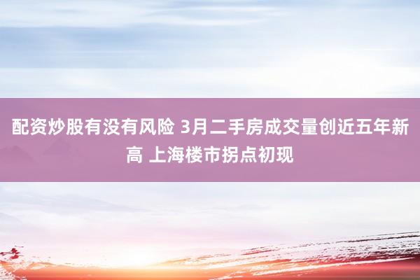 配资炒股有没有风险 3月二手房成交量创近五年新高 上海楼市拐点初现