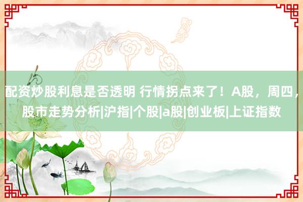 配资炒股利息是否透明 行情拐点来了！A股，周四，股市走势分析|沪指|个股|a股|创业板|上证指数