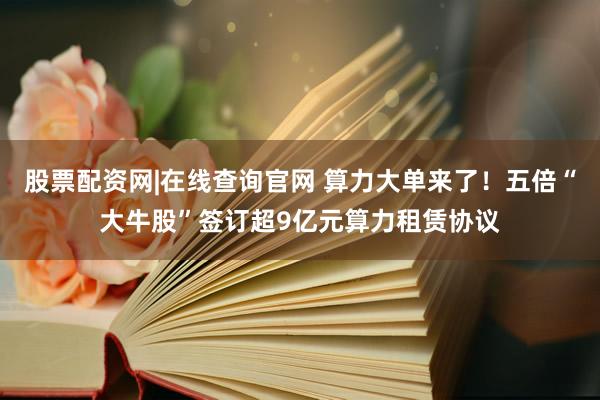 股票配资网|在线查询官网 算力大单来了！五倍“大牛股”签订超9亿元算力租赁协议