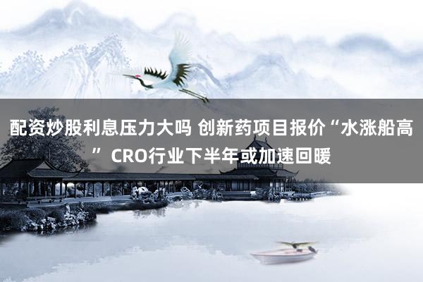 配资炒股利息压力大吗 创新药项目报价“水涨船高” CRO行业下半年或加速回暖