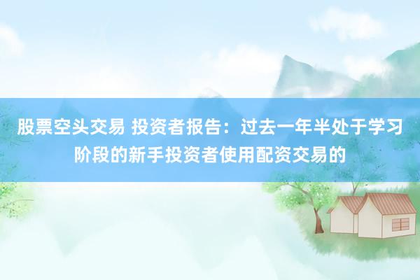 股票空头交易 投资者报告:过去一年半处于学习阶段的新手投资者使用配资交易的